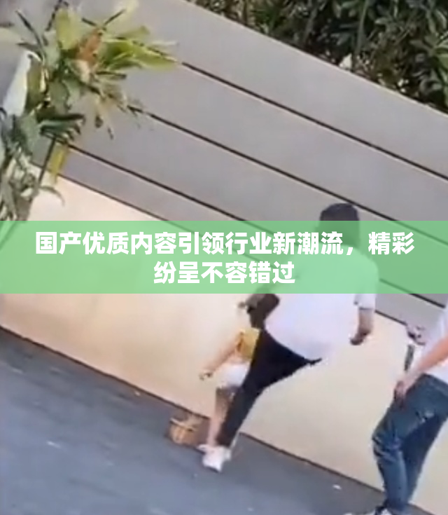 国产优质内容引领行业新潮流，精彩纷呈不容错过