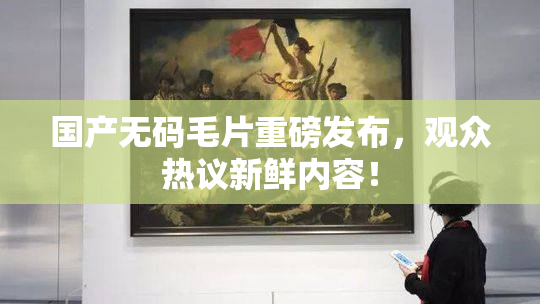 国产无码毛片重磅发布，观众热议新鲜内容！