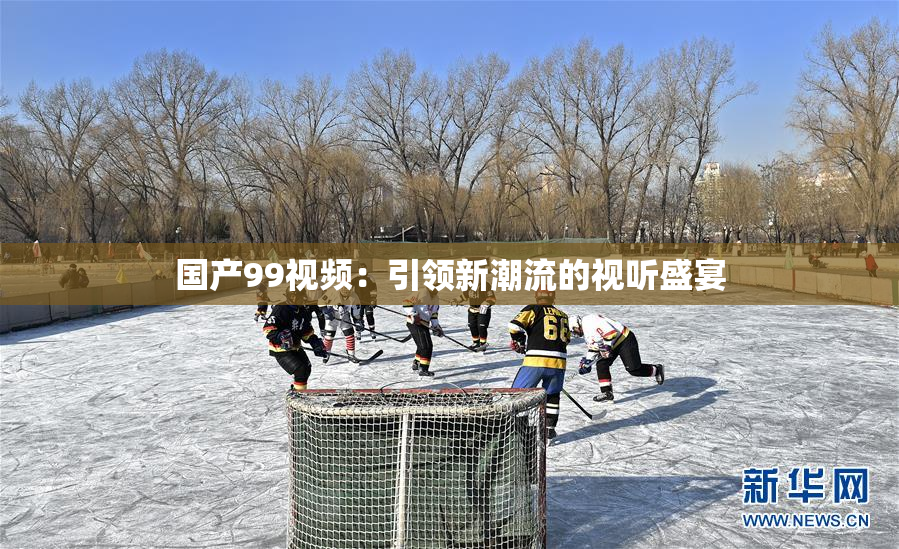 国产99视频：引领新潮流的视听盛宴