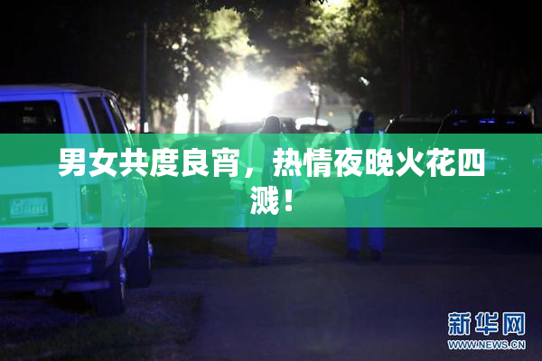 男女共度良宵，热情夜晚火花四溅！