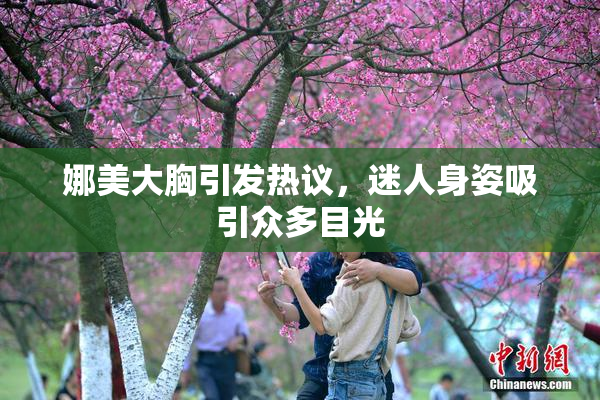 娜美大胸引发热议，迷人身姿吸引众多目光