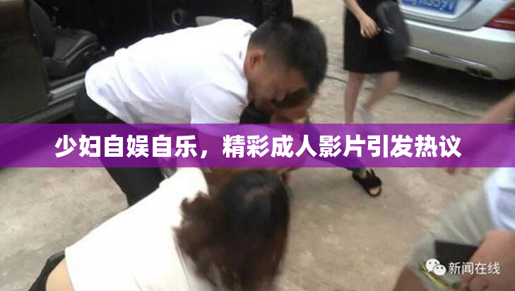 少妇自娱自乐，精彩成人影片引发热议
