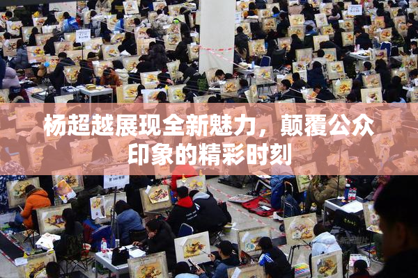 杨超越展现全新魅力，颠覆公众印象的精彩时刻
