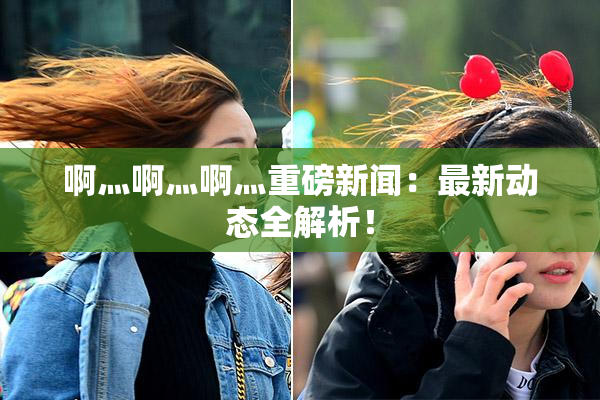 啊灬啊灬啊灬重磅新闻：最新动态全解析！