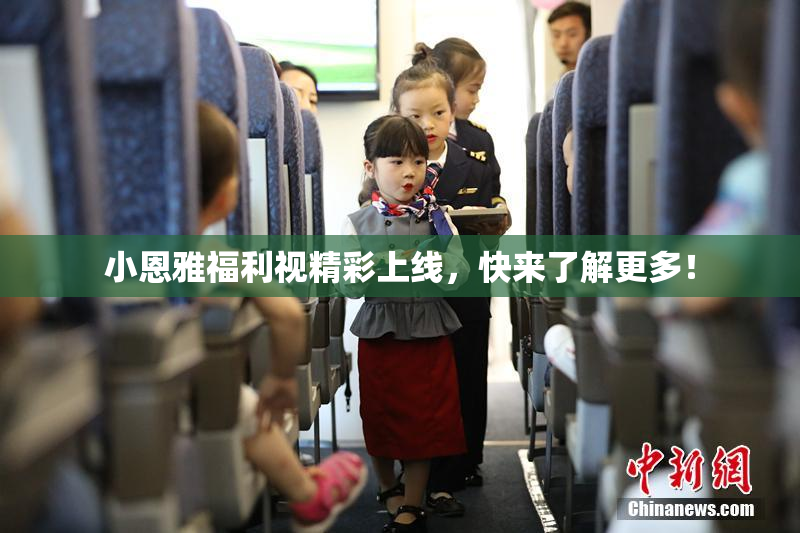 小恩雅福利视精彩上线，快来了解更多！