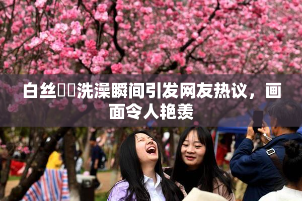 白丝妺妺洗澡瞬间引发网友热议，画面令人艳羡