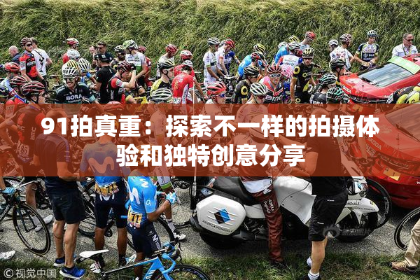 91拍真重：探索不一样的拍摄体验和独特创意分享