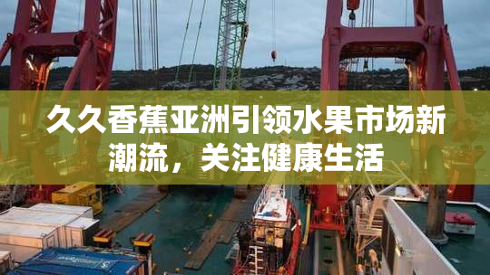 久久香蕉亚洲引领水果市场新潮流，关注健康生活