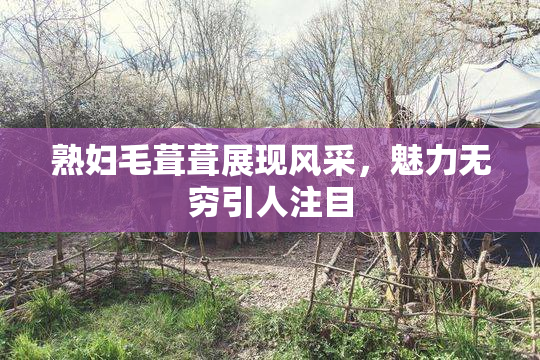 熟妇毛葺葺展现风采，魅力无穷引人注目
