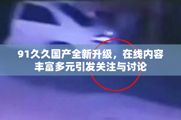 91久久国产全新升级，在线内容丰富多元引发关注与讨论