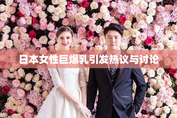 日本女性巨爆乳引发热议与讨论