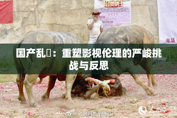 国产乱婬：重塑影视伦理的严峻挑战与反思
