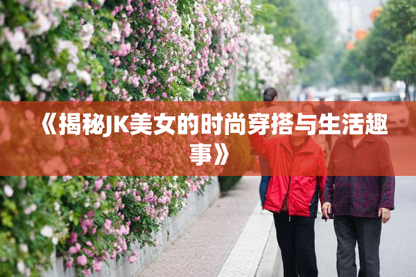 《揭秘JK美女的时尚穿搭与生活趣事》