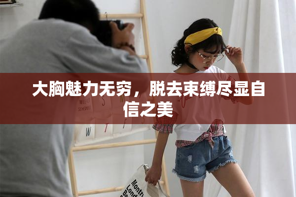 大胸魅力无穷，脱去束缚尽显自信之美