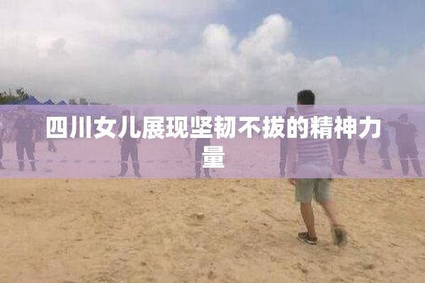 四川女儿展现坚韧不拔的精神力量