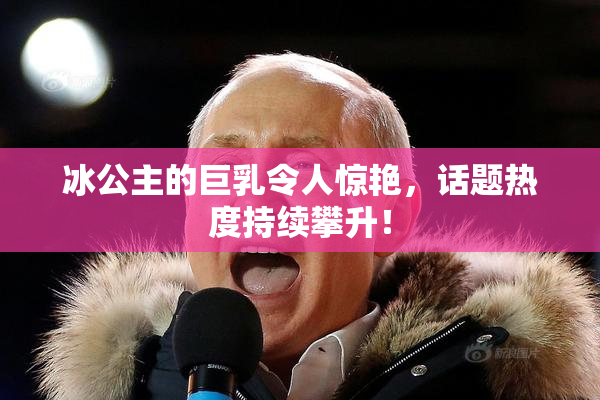 冰公主的巨乳令人惊艳，话题热度持续攀升！