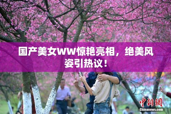 国产美女WW惊艳亮相，绝美风姿引热议！