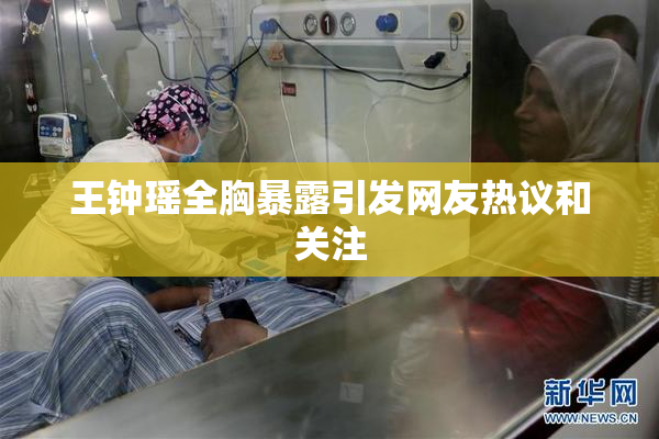 王钟瑶全胸暴露引发网友热议和关注