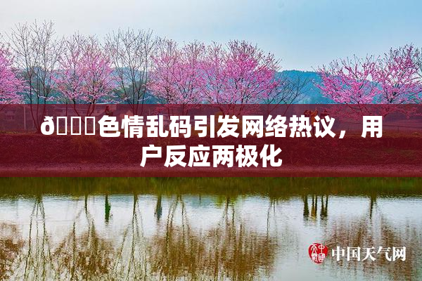 🔞色情乱码引发网络热议，用户反应两极化