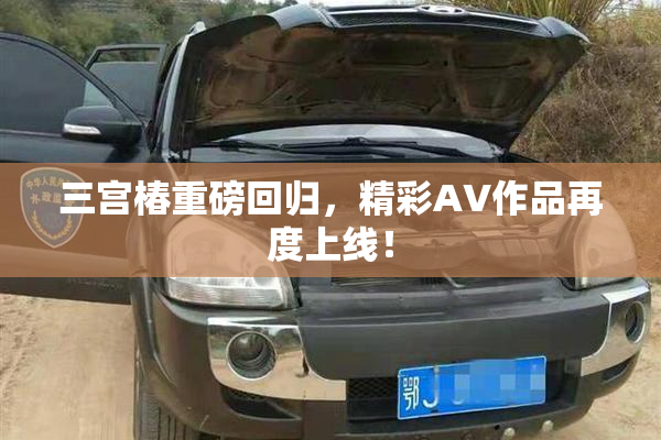 三宫椿重磅回归，精彩AV作品再度上线！