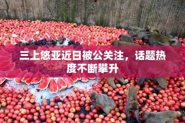 三上悠亚近日被公关注，话题热度不断攀升