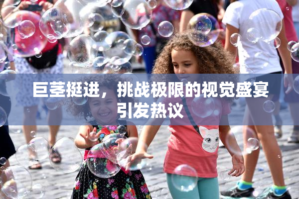 巨茎挺进，挑战极限的视觉盛宴引发热议