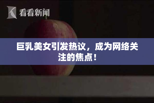 巨乳美女引发热议，成为网络关注的焦点！