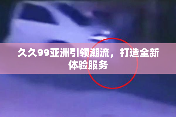 久久99亚洲引领潮流，打造全新体验服务