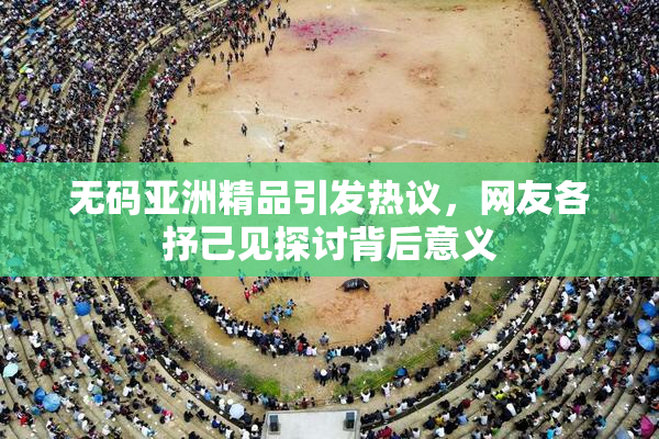 无码亚洲精品引发热议，网友各抒己见探讨背后意义