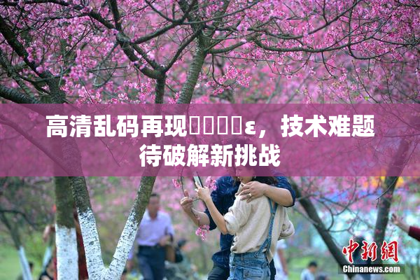 高清乱码再现❌‌❌‌ε，技术难题待破解新挑战