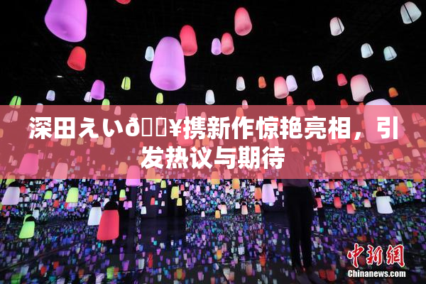 深田えい🔥携新作惊艳亮相，引发热议与期待