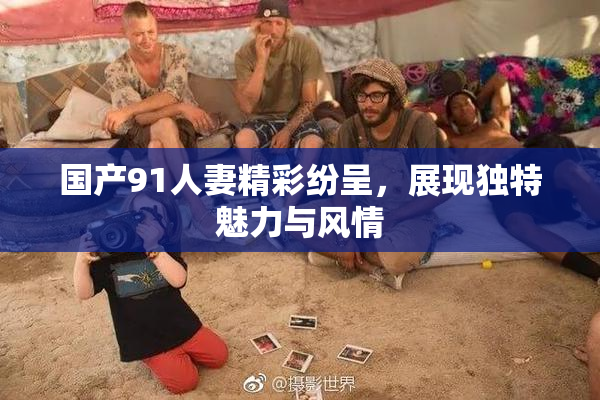 国产91人妻精彩纷呈，展现独特魅力与风情