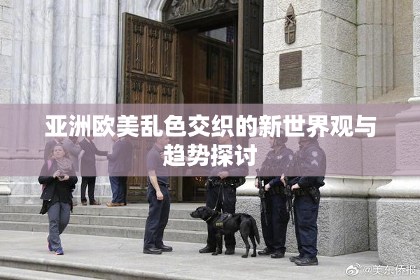 亚洲欧美乱色交织的新世界观与趋势探讨