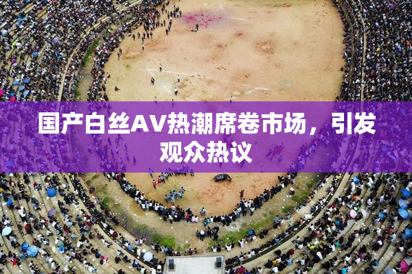 国产白丝AV热潮席卷市场，引发观众热议