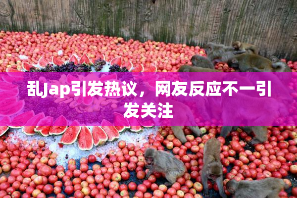 乱Jap引发热议，网友反应不一引发关注
