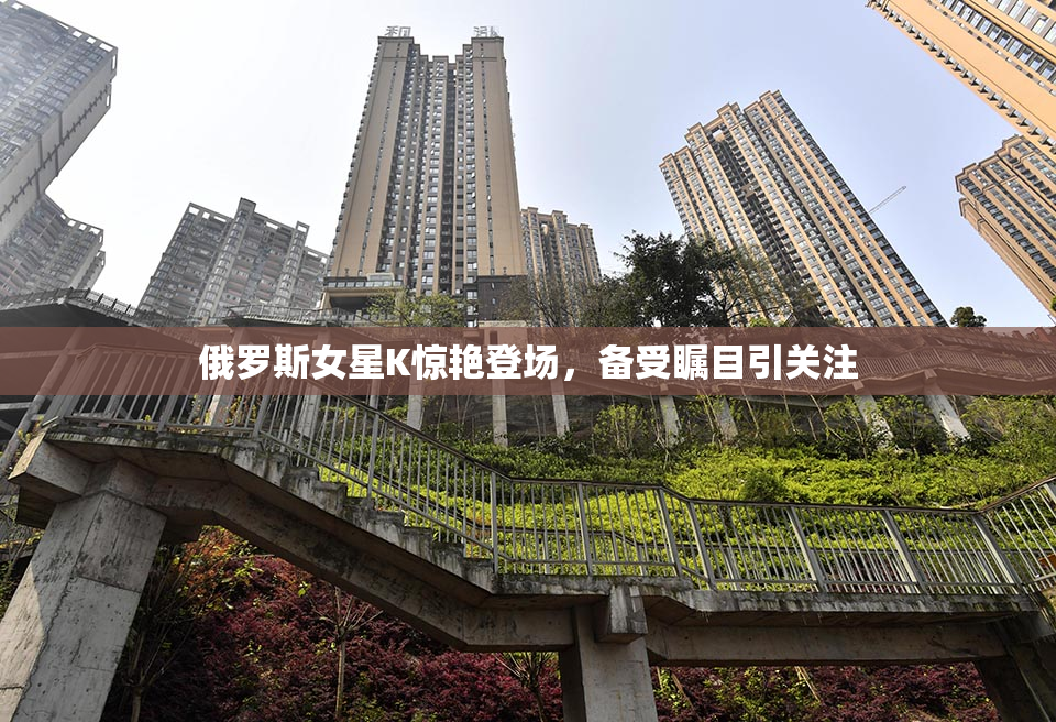 俄罗斯女星K惊艳登场，备受瞩目引关注