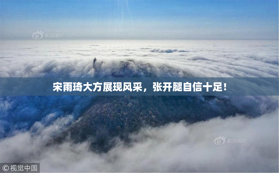 宋雨琦大方展现风采，张开腿自信十足！
