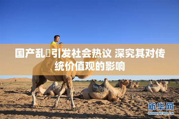 国产乱婬引发社会热议 深究其对传统价值观的影响