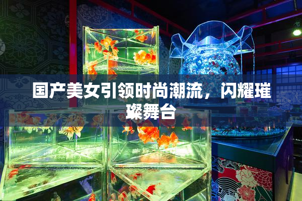 国产美女引领时尚潮流，闪耀璀璨舞台
