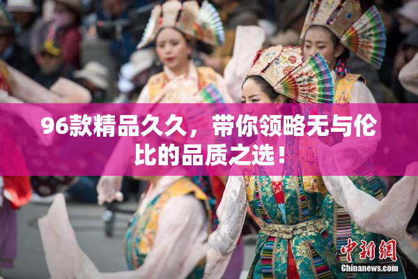 96款精品久久，带你领略无与伦比的品质之选！