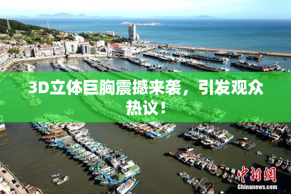 3D立体巨胸震撼来袭，引发观众热议！