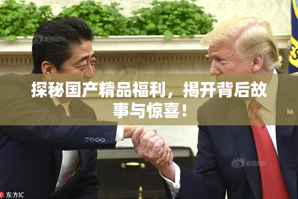 探秘国产精品福利，揭开背后故事与惊喜！