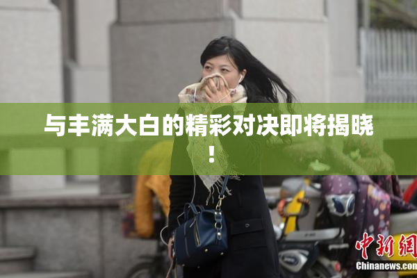 与丰满大白的精彩对决即将揭晓！