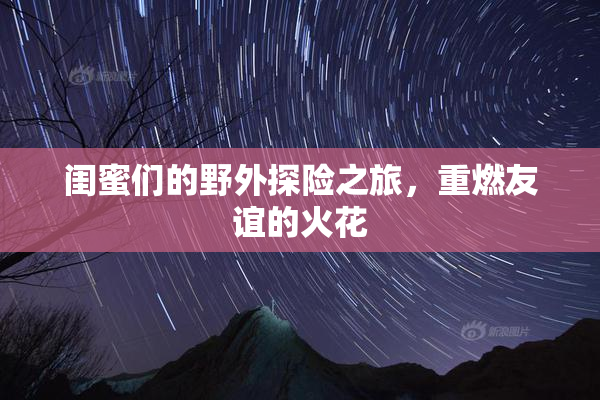 闺蜜们的野外探险之旅，重燃友谊的火花