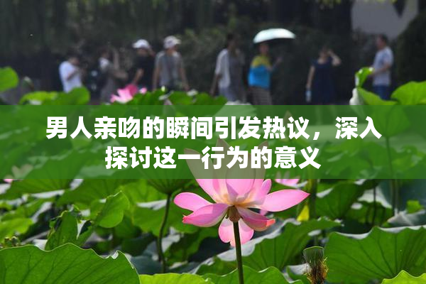 男人亲吻的瞬间引发热议，深入探讨这一行为的意义