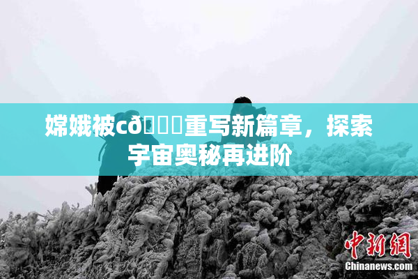 嫦娥被c🔞重写新篇章，探索宇宙奥秘再进阶