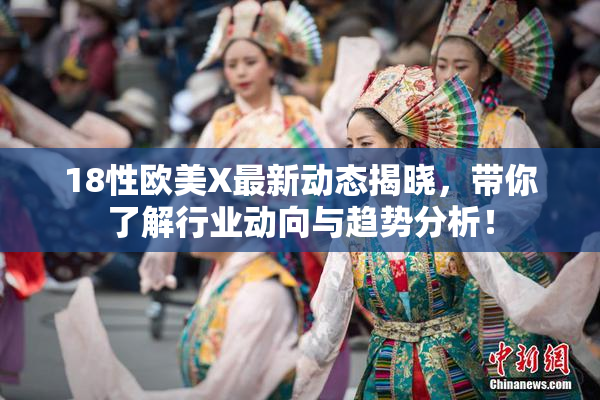 18性欧美X最新动态揭晓，带你了解行业动向与趋势分析！