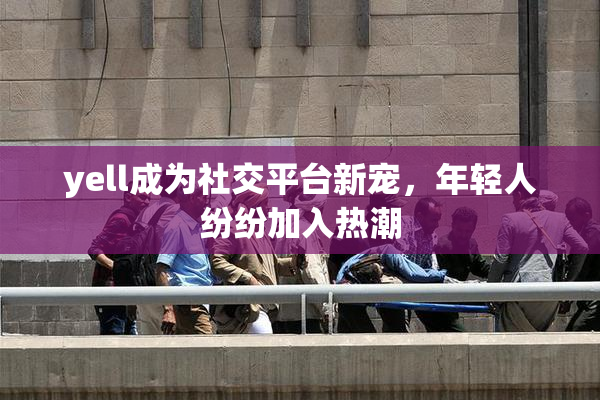 yell成为社交平台新宠，年轻人纷纷加入热潮
