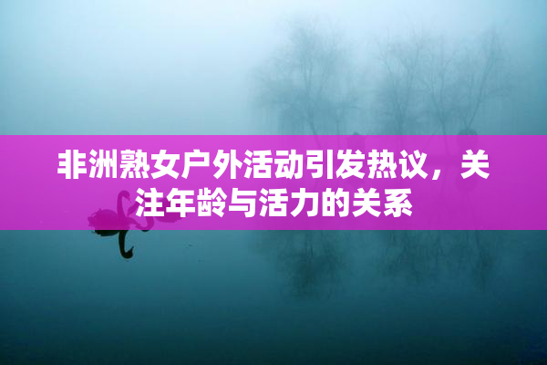 非洲熟女户外活动引发热议，关注年龄与活力的关系