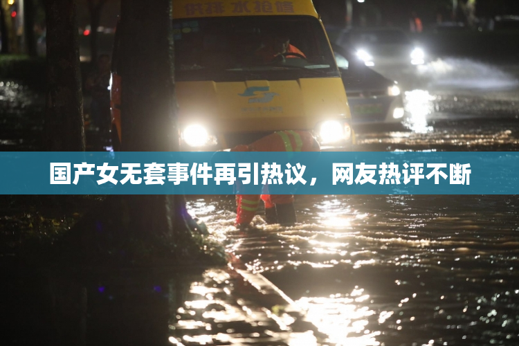 国产女无套事件再引热议，网友热评不断